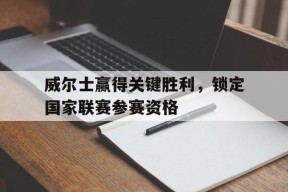 易游体育集团-关于威尔士赢得关键胜利，锁定国家联赛参赛资格的信息