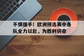 易游体育公司-不惧强手！欧洲预选赛中各队全力以赴，为胜利拚命的简单介绍