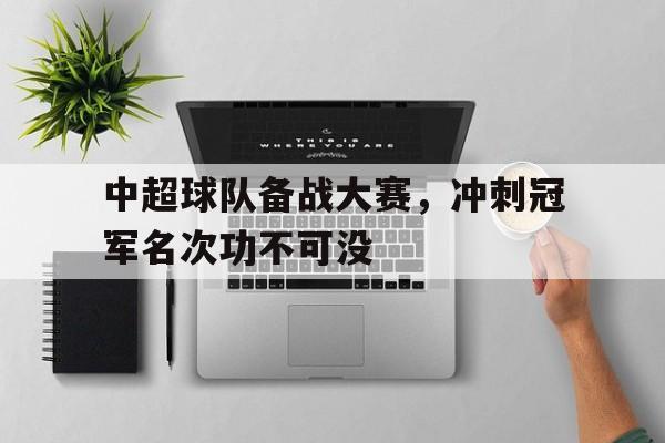 中超球队备战大赛,冲刺冠军名次功不可没的简单介绍 中超球队备战大赛,冲刺冠军名次功不可没的简单介绍